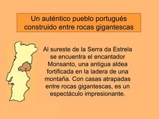 Al sureste de la Serra da Estrela
se encuentra el encantador
Monsanto, una antigua aldea
fortificada en la ladera de una
montaña. Con casas atrapadas
entre rocas gigantescas, es un
espectáculo impresionante.
Un auténtico pueblo portugués
construido entre rocas gigantescas
 