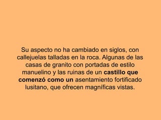 Su aspecto no ha cambiado en siglos, con
callejuelas talladas en la roca. Algunas de las
casas de granito con portadas de estilo
manuelino y las ruinas de un castillo que
comenzó como un asentamiento fortificado
lusitano, que ofrecen magníficas vistas.
 