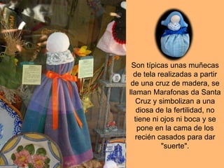 Son típicas unas muñecas
de tela realizadas a partir
de una cruz de madera, se
llaman Marafonas da Santa
Cruz y simbolizan a una
diosa de la fertilidad, no
tiene ni ojos ni boca y se
pone en la cama de los
recién casados para dar
"suerte".
 
