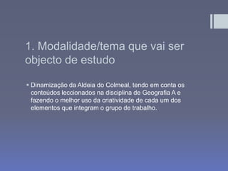 1. Modalidade/tema que vai ser
objecto de estudo
 Dinamização da Aldeia do Colmeal, tendo em conta os
conteúdos leccionados na disciplina de Geografia A e
fazendo o melhor uso da criatividade de cada um dos
elementos que integram o grupo de trabalho.
 
