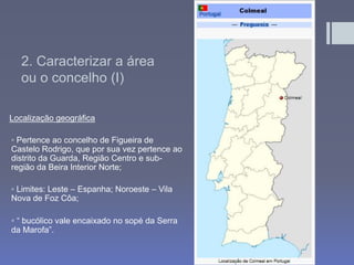2. Caracterizar a área
ou o concelho (I)
Localização geográfica
◦ Pertence ao concelho de Figueira de
Castelo Rodrigo, que por sua vez pertence ao
distrito da Guarda, Região Centro e sub-
região da Beira Interior Norte;
◦ Limites: Leste – Espanha; Noroeste – Vila
Nova de Foz Côa;
◦ “ bucólico vale encaixado no sopé da Serra
da Marofa”.
 