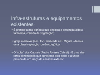 Infra-estruturas e equipamentos
existentes
 É grande quinta agrícola que engloba a arruinada aldeia
fantasma, coberta de vegetação;
 Igreja medieval (séc. XV), dedicada a S. Miguel - denota
uma clara inspiração românico-gótica;
 O “solar” dos Cabrais (Pedro Álvares Cabral) - É uma das
raras construções que apresenta dois pisos e a única
provida de um lanço de escadas exterior.
 