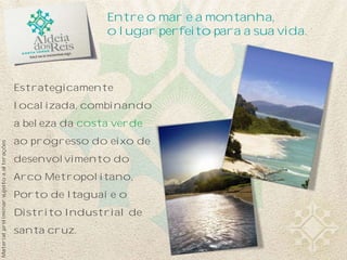 Materialpreliminarsujeitoaalterações
Estrategicamente
localizada, combinando
a beleza da costa verde
ao progresso do eixo de
desenvolvimento do
Arco Metropolitano,
Porto de Itaguaí e o
Distrito Industrial de
santa cruz.
Entre o mar e a montanha,
o lugar perfeito para a sua vida.
 