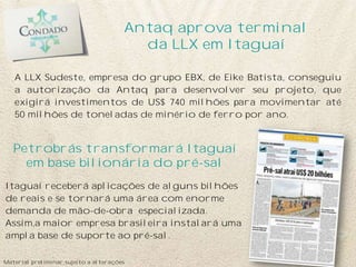 A LLX Sudeste, empresa do grupo EBX, de Eike Batista, conseguiu
a autorização da Antaq para desenvolver seu projeto, que
exigirá investimentos de US$ 740 milhões para movimentar até
50 milhões de toneladas de minério de ferro por ano.
Itaguaí receberá aplicações de alguns bilhões
de reais e se tornará uma área com enorme
demanda de mão-de-obra especializada.
Assim,a maior empresa brasileira instalará uma
ampla base de suporte ao pré-sal.
Antaq aprova terminal
da LLX em Itaguaí
Petrobrás transformará Itaguaí
em base bilionária do pré-sal
Material preliminar sujeito a alterações
 