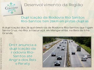 Desenvolvimento da Região
A duplicação dos 26 quilômetros da Rodovia Rio-Santos que ligam
Santa Cruz, no Rio, a Itacuruçá, em Mangaratiba, na Baía da Ilha
Grande.
Dnit anuncia a
duplicação da
rodovia Rio-
Santos até
Angra dos Reis
e Paraty
Duplicação da Rodovia Rio Santos
Rio-Santos tem 26km em pistas duplas
Materialpreliminarsujeitoaalterações
 