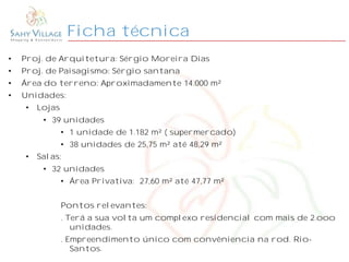 Ficha técnica
• Proj. de Arquitetura: Sérgio Moreira Dias
• Proj. de Paisagismo: Sérgio santana
• Área do terreno: Aproximadamente 14.000 m²
• Unidades:
• Lojas
• 39 unidades
• 1 unidade de 1.182 m² ( supermercado)
• 38 unidades de 25,75 m² até 48,29 m²
• Salas:
• 32 unidades
• Área Privativa: 27,60 m² até 47,77 m²
Pontos relevantes:
. Terá a sua volta um complexo residencial com mais de 2.ooo
unidades.
. Empreendimento único com convêniencia na rod. Rio-
Santos.
 