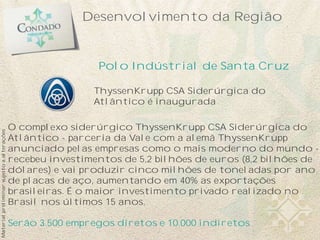 Desenvolvimento da Região


                                                            Polo Indústrial de Santa Cruz

                                                           ThyssenKrupp CSA Siderúrgica do
                                                           Atlântico é inaugurada

                                           O complexo siderúrgico ThyssenKrupp CSA Siderúrgica do
Material preliminar sujeito a alterações




                                           Atlântico - parceria da Vale com a alemã ThyssenKrupp
                                           anunciado pelas empresas como o mais moderno do mundo -
                                           recebeu investimentos de 5,2 bilhões de euros (8,2 bilhões de
                                           dólares) e vai produzir cinco milhões de toneladas por ano
                                           de placas de aço, aumentando em 40% as exportações
                                           brasileiras. É o maior investimento privado realizado no
                                           Brasil nos últimos 15 anos.

                                           Serão 3.500 empregos diretos e 10.000 indiretos
 
