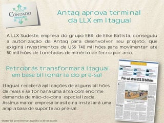 Antaq aprova terminal
                                         da LLX em Itaguaí

   A LLX Sudeste, empresa do grupo EBX, de Eike Batista, conseguiu
   a autorização da Antaq para desenvolver seu projeto, que
   exigirá investimentos de US$ 740 milhões para movimentar até
   50 milhões de toneladas de minério de ferro por ano.


   Petrobrás transformará Itaguaí
     em base bilionária do pré-sal
Itaguaí receberá aplicações de alguns bilhões
de reais e se tornará uma área com enorme
demanda de mão-de-obra especializada.
Assim,a maior empresa brasileira instalará uma
ampla base de suporte ao pré-sal.

Material preliminar sujeito a alterações
 