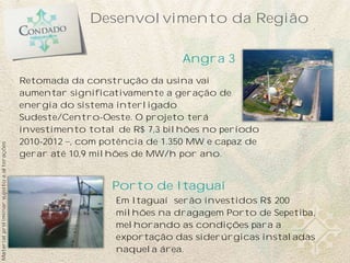 Desenvolvimento da Região

                                                                          Angra 3
                                           Retomada da construção da usina vai
                                           aumentar significativamente a geração de
                                           energia do sistema interligado
                                           Sudeste/Centro-Oeste. O projeto terá
                                           investimento total de R$ 7,3 bilhões no período
                                           2010-2012 , com potência de 1.350 MW e capaz de
Material preliminar sujeito a alterações




                                           gerar até 10,9 milhões de MW/h por ano.


                                                             Porto de Itaguaí
                                                             Em Itaguaí serão investidos R$ 200
                                                             milhões na dragagem Porto de Sepetiba,
                                                             melhorando as condições para a
                                                             exportação das siderúrgicas instaladas
                                                             naquela área.
 