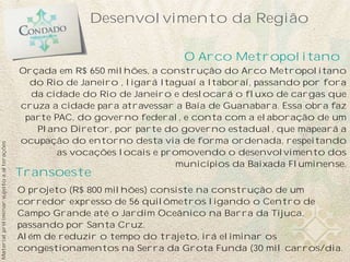 Desenvolvimento da Região

                                                                            O Arco Metropolitano
                                           Orçada em R$ 650 milhões, a construção do Arco Metropolitano
                                             do Rio de Janeiro , ligará Itaguaí a Itaboraí, passando por fora
                                             da cidade do Rio de Janeiro e deslocará o fluxo de cargas que
                                           cruza a cidade para atravessar a Baía de Guanabara. Essa obra faz
                                            parte PAC, do governo federal, e conta com a elaboração de um
                                              Plano Diretor, por parte do governo estadual, que mapeará a
                                           ocupação do entorno desta via de forma ordenada, respeitando
Material preliminar sujeito a alterações




                                                   as vocações locais e promovendo o desenvolvimento dos
                                                                           municípios da Baixada Fluminense.
                                           Transoeste
                                           O projeto (R$ 800 milhões) consiste na construção de um
                                           corredor expresso de 56 quilômetros ligando o Centro de
                                           Campo Grande até o Jardim Oceânico na Barra da Tijuca,
                                           passando por Santa Cruz.
                                           Além de reduzir o tempo do trajeto, irá eliminar os
                                           congestionamentos na Serra da Grota Funda (30 mil carros/dia.
 