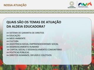 NOSSA ATUAÇÃO
QUAIS SÃO OS TEMAS DE ATUAÇÃO
DA ALDEIA EDUCADORA?
>> SISTEMA DE GARANTIA DE DIREITOS
>> EDUCAÇÃO
>> MEIO AMBIENTE
>> CULTURA
>> ASSISTÊNCIA SOCIAL EMPREENDEDORISMO SOCIAL
>> DESENVOLVIMENTO HUMANO
>> CAPITAL SOCIAL E DESENVOLVIMENTO COMUNITÁRIO
>> POLÍTICAS PÚBLICAS
>> DIREITOS HUMANOS, DIFUSOS E COLETIVOS
 