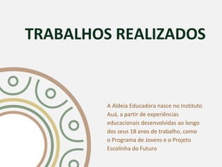 TRABALHOS REALIZADOS
A Aldeia Educadora nasce no Instituto
Auá, a partir de experiências
educacionais desenvolvidas ao longo
dos seus 18 anos de trabalho, como
o Programa de Jovens e o Projeto
Escolinha do Futuro
 