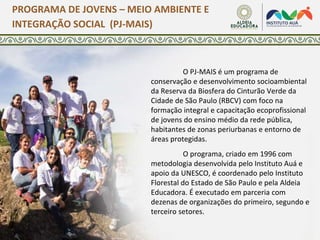 O PJ-MAIS é um programa de
conservação e desenvolvimento socioambiental
da Reserva da Biosfera do Cinturão Verde da
Cidade de São Paulo (RBCV) com foco na
formação integral e capacitação ecoprofissional
de jovens do ensino médio da rede pública,
habitantes de zonas periurbanas e entorno de
áreas protegidas.
O programa, criado em 1996 com
metodologia desenvolvida pelo Instituto Auá e
apoio da UNESCO, é coordenado pelo Instituto
Florestal do Estado de São Paulo e pela Aldeia
Educadora. É executado em parceria com
dezenas de organizações do primeiro, segundo e
terceiro setores.
PROGRAMA DE JOVENS – MEIO AMBIENTE E
INTEGRAÇÃO SOCIAL (PJ-MAIS)
 