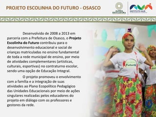 Desenvolvido de 2008 a 2013 em
parceria com a Prefeitura de Osasco, o Projeto
Escolinha do Futuro contribuiu para o
desenvolvimento educacional e social de
crianças matriculadas no ensino fundamental
de toda a rede municipal de ensino, por meio
de atividades complementares (artísticas,
culturais, esportivas) no contraturno escolar,
sendo uma opção de Educação Integral.
O projeto promoveu o envolvimento
com a família e a integração de suas
atividades ao Plano Ecopolítico Pedagógico
das Unidades Educacionais por meio de ações
singulares realizadas pelos educadores do
projeto em diálogo com os professores e
gestores da rede.
PROJETO ESCOLINHA DO FUTURO - OSASCO
 