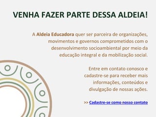 VENHA FAZER PARTE DESSA ALDEIA!
A Aldeia Educadora quer ser parceira de organizações,
movimentos e governos comprometidos com o
desenvolvimento socioambiental por meio da
educação integral e da mobilização social.
Entre em contato conosco e
cadastre-se para receber mais
informações, conteúdos e
divulgação de nossas ações.
>> Cadastre-se como nosso contato
 