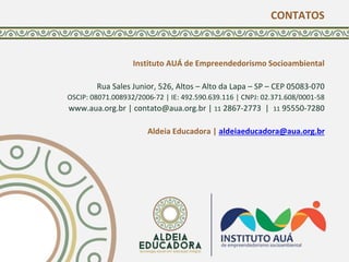 CONTATOS
Instituto AUÁ de Empreendedorismo Socioambiental
Rua Sales Junior, 526, Altos – Alto da Lapa – SP – CEP 05083-070
OSCIP: 08071.008932/2006-72 | IE: 492.590.639.116 | CNPJ: 02.371.608/0001-58
www.aua.org.br | contato@aua.org.br | 11 2867-2773 | 11 95550-7280
Aldeia Educadora | aldeiaeducadora@aua.org.br
 