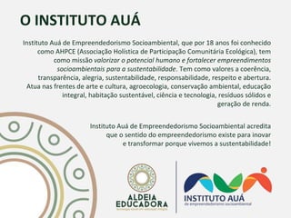 O INSTITUTO AUÁ
Instituto Auá de Empreendedorismo Socioambiental, que por 18 anos foi conhecido
como AHPCE (Associação Holística de Participação Comunitária Ecológica), tem
como missão valorizar o potencial humano e fortalecer empreendimentos
socioambientais para a sustentabilidade. Tem como valores a coerência,
transparência, alegria, sustentabilidade, responsabilidade, respeito e abertura.
Atua nas frentes de arte e cultura, agroecologia, conservação ambiental, educação
integral, habitação sustentável, ciência e tecnologia, resíduos sólidos e
geração de renda.
Instituto Auá de Empreendedorismo Socioambiental acredita
que o sentido do empreendedorismo existe para inovar
e transformar porque vivemos a sustentabilidade!
 