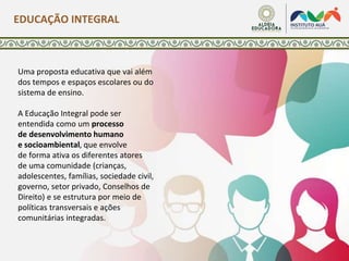 Uma proposta educativa que vai além
dos tempos e espaços escolares ou do
sistema de ensino.
A Educação Integral pode ser
entendida como um processo
de desenvolvimento humano
e socioambiental, que envolve
de forma ativa os diferentes atores
de uma comunidade (crianças,
adolescentes, famílias, sociedade civil,
governo, setor privado, Conselhos de
Direito) e se estrutura por meio de
políticas transversais e ações
comunitárias integradas.
EDUCAÇÃO INTEGRAL
 