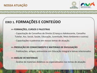 EIXO 1. FORMAÇÕES E CONTEÚDO
>> FORMAÇÕES, CURSOS E PALESTRAS
- Capacitação de Conselhos de Direito (Criança e Adolescente, Conselho
Tutelar, Ass. Social, Saúde, Educação, Juventude, Meio Ambiente e outros)
- Capacitações e palestras em nossos temas de atuação.
>> PRODUÇÃO DE CONHECIMENTO E MATERIAIS DE DIVULGAÇÃO
- Publicações, artigos, entrevistas em Educação Integral e temas relacionados.
>> ANÁLISE DE MATERIAIS
- Análise de materiais didáticos ou especializados nos temas de atuação.
NOSSA ATUAÇÃO
 