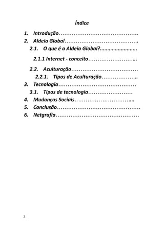 Índice
1. Introdução…………………………………….
2. Aldeia Global………………………………….
2.1. O que é a Aldeia Global?.........................
2.1.1 Internet - conceito……………………...
2.2. Aculturação………………………………
2.2.1. Tipos de Aculturação………………..
3. Tecnologia……………………………………
3.1. Tipos de tecnologia……………………
4. Mudanças Sociais…………………………...
5. Conclusão………………………………………
6. Netgrafia………………………………………
2
 