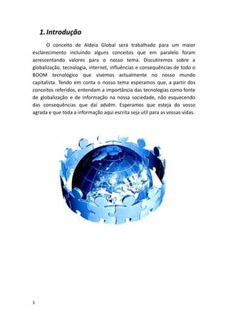 1.Introdução
O conceito de Aldeia Global será trabalhado para um maior
esclarecimento incluindo alguns conceitos que em paralelo foram
acrescentando valores para o nosso tema. Discutiremos sobre a
globalização, tecnologia, internet, influências e consequências de todo o
BOOM tecnológico que vivemos actualmente no nosso mundo
capitalista. Tendo em conta o nosso tema esperamos que, a partir dos
conceitos referidos, entendam a importância das tecnologias como fonte
de globalização e de informação na nossa sociedade, não esquecendo
das consequências que daí advêm. Esperamos que esteja do vosso
agrada e que toda a informação aqui escrita seja utíl para as vossas vidas.
3
 