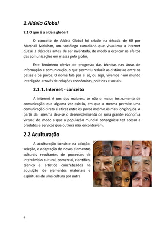 2.Aldeia Global
2.1 O que é a aldeia global?
O conceito de Aldeia Global foi criado na década de 60 por
Marshall Mcluhan, um sociólogo canadiano que visualizou a internet
quase 3 décadas antes de ser inventada, de modo a explicar os efeitos
das comunicações em massa pelo globo.
Este fenómeno deriva do progresso das técnicas nas áreas de
informação e comunicação, o que permitiu reduzir as distâncias entre os
países e os povos. O nome fala por si só, ou seja, vivemos num mundo
interligado através de relações económicas, políticas e sociais.
2.1.1. Internet - conceito
A internet é um dos maiores, se não o maior, instrumento de
comunicação que alguma vez existiu, em que a mesma permite uma
comunicação direta e eficaz entre os povos mesmo os mais longínquos. A
partir da mesma deu-se o desenvolvimento de uma grande economia
virtual, de modo a que a população mundial conseguisse ter acesso a
produtos e serviços que outrora não encontravam.
2.2 Aculturação
A aculturação consiste na adoção,
seleção, e adaptação de novos elementos
culturais resultantes de processos de
intercâmbio cultural, comercial, científico,
técnico e artístico concretizados na
aquisição de elementos materiais e
espirituais de uma cultura por outra.
4
 