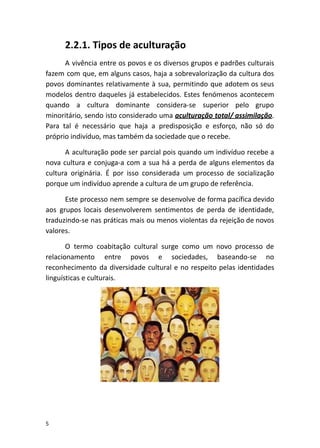 2.2.1. Tipos de aculturação
A vivência entre os povos e os diversos grupos e padrões culturais
fazem com que, em alguns casos, haja a sobrevalorização da cultura dos
povos dominantes relativamente à sua, permitindo que adotem os seus
modelos dentro daqueles já estabelecidos. Estes fenómenos acontecem
quando a cultura dominante considera-se superior pelo grupo
minoritário, sendo isto considerado uma ​aculturação total/ assimilação​.
Para tal é necessário que haja a predisposição e esforço, não só do
próprio indivíduo, mas também da sociedade que o recebe.
A aculturação pode ser parcial pois quando um indivíduo recebe a
nova cultura e conjuga-a com a sua há a perda de alguns elementos da
cultura originária. É por isso considerada um processo de socialização
porque um indivíduo aprende a cultura de um grupo de referência.
Este processo nem sempre se desenvolve de forma pacífica devido
aos grupos locais desenvolverem sentimentos de perda de identidade,
traduzindo-se nas práticas mais ou menos violentas da rejeição de novos
valores.
O termo coabitação cultural surge como um novo processo de
relacionamento entre povos e sociedades, baseando-se no
reconhecimento da diversidade cultural e no respeito pelas identidades
linguísticas e culturais.
5
 
