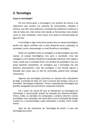 3. Tecnologia
O que é a tecnologia?
De uma forma geral, a tecnologia é um produto da ciência e da
engenharia que envolve um conjunto de instrumentos, métodos e
técnicas, que têm como objectivo a resolução de problemas e melhorar a
vida de todos nós. Este termo inclui desde as ferramentas mais simples
como as mais complexas, como lascar uma pedra ou dessalinização da
água do mar.
A tecnologia é algo muito bom porque leva ao avanço tecnológico,
porém traz alguns conflitos com o meio ambiente como a poluição, na
sociedade, como o desemprego e a nível filosófico e sociológico.
Existe um equilíbrio entre as vantagens e as desvantagens que este
avanço, (o avanço tecnológico), traz para a sociedade. Uma das
vantagens é sem dúvida a eficiência na produção industrial, mais rápida e
maior, sendo que o resultado final é um produto de qualidade e com um
preço bastante competitivo. As vantagens que a tecnologia traz são
bastante preocupantes. Uma das vantagens é sem dúvida alguma a
poluição que causa, que se não for controlado, poderá fazer estragos
irreversíveis.
Algumas das tecnologias primitivas ou clássicas são a descoberta
do fogo, a invenção da roda, etc. Com o avançar dos tempos, criou-se as
chamadas “tecnologias medievais”. Temos o exemplo das tecnologias das
grandes navegações que permitiram a expansão marítima.
Foi a partir do século XX que se destacaram as tecnologias de
informação e comunicação através da evolução das telecomunicações.
Temos, então, os exemplos do computador, a própria internet e outras
tecnologias mais avançadas, por assim dizer, como a utilização da energia
nuclear ou a nanotecnologia, super telescópios e sondas, entre muitos
outros.
Hoje em dia chamamos de “tecnologia de ponta” à mais alta
tecnologia que existe.
6
 
