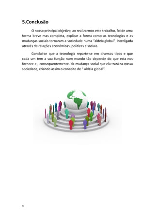 5.Conclusão
O nosso principal objetivo, ao realizarmos este trabalho, foi de uma
forma breve mas completa, explicar a forma como as tecnologias e as
mudanças sociais tornaram a sociedade numa “aldeia global” interligada
através de relações económicas, políticas e sociais.
Conclui-se que a tecnologia reparte-se em diversos tipos e que
cada um tem a sua função num mundo tão depende do que esta nos
fornece e , consequentemente, da mudança social que ela trará na nossa
sociedade, criando assim o conceito de “ aldeia global”.
9
 