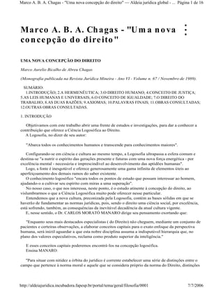 Marco A. B. A. Chagas - "Um a nova
concepção do direito"
UMA NOVA CONCEPÇÃO DO DIREITO
Marco Aurelio Bicalho de Abreu Chagas
(Monografia publicada na Revista Jurídica Mineira - Ano VI - Volume n. 67 / Novembro de 1989).
SUMÁRIO:
1.INTRODUÇÃO; 2.A HERMENÊUTICA; 3.O DIREITO HUMANO; 4.CONCEITO DE JUSTIÇA;
5.AS LEIS HUMANAS E UNIVERSAIS; 6.O CONCEITO DE IGUALDADE; 7.O DIREITO DO
TRABALHO; 8.AS DUAS RAZÕES; 9.AXIOMAS; 10.PALAVRAS FINAIS; 11.OBRAS CONSULTADAS;
12.OUTRAS OBRAS CONSULTADAS.
1. INTRODUÇÃO
Objetivamos com este trabalho abrir uma frente de estudos e investigações, para dar a conhecer a
contribuição que oferece a Ciência Logosófica ao Direito.
A Logosofia, no dizer de seu autor:
"Abarca todos os conhecimentos humanos e transcende para conhecimentos maiores".
Configurando-se em ciência e cultura ao mesmo tempo, a Logosofia ultrapassa a esfera comum e
destina-se "a nutrir o espírito das gerações presente e futuras com uma nova força energética - por
excelência mental - necessária e imprescindível ao desenvolvimento das aptidões humanas".
Logo, a fonte é inesgotável e oferece generosamente uma gama infinita de elementos úteis ao
aperfeiçoamento dos demais ramos do saber existente.
O conhecimento logosófico "encara todos os pontos de estudo que possam interessar ao homem,
ajudando-o a cultivar seu espírito com miras a uma superação".
No nosso caso, o que nos interessa, neste ponto, é o estudo atinente à concepção do direito, ao
vislumbrarmos o que a Ciência Logosófica muito pode oferecer nesse particular.
Entendemos que a nova cultura, preconizada pela Logosofia, contém as bases sólidas em que se
haverão de fundamentar as normas jurídicas, pois, sendo o direito uma ciência social, por excelência,
está sofrendo, também, as consequências da inevitável decadência da atual cultura vigente.
E, nesse sentido, o Dr. CARLOS MORATÓ MANARO dirige seu pensamento exortando que:
"Enquanto seus mais destacados especialistas ( do Direito) não cheguem, mediante um conjunto de
pacientes e certeiras observações, a elaborar conceitos capitais para o exato enfoque da perspectiva
humana, será inútil aguardar a que esta nobre disciplina assuma a indisputável hierarquia que, no
plano dos valores especulativos, reclama como produto superior da inteligência."
E esses conceitos capitais poderemos encontrá-los na concepção logosófica.
Ensina MANARO:
"Para situar com nitidez a órbita do jurídico é corrente estabelecer uma série de distinções entre o
campo que pertence à norma moral e aquele que se considera próprio da norma do Direito, distinções
Página 1 de 16Marco A. B. A. Chagas - "Uma nova concepção do direito" Aldeia jurídica global - ...
7/7/2006http://aldeiajuridica.incubadora.fapesp.br/portal/tema/geral/filosofia/0001
 