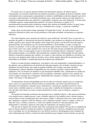 "É comum ouvir as massas operárias falarem de tratamentos injustos, de salários pouco
remunerados, de crescentes demandas de aumento de ganhos e de redução de horas de trabalho. Nada
contemplam nem se preocupam se prejudicam ou afetam a estabilidade econômica daqueles que têm a
seu cargo a administração, os múltiplos problemas que a cada instante surgem em toda empresa e a
vigilância permanente para que operários e empregados cumpram com suas obrigações. É assim como
o trabalho superior, representado pelos patrões e ao qual se denominou o capital, se vê
constantemente ameaçado pelas exigências sempre mais injustas do trabalho inferior, ao qual, como
dissemos, se atribui erroneamente - erro que a realidade deve corrigir - o nome de o trabalho."
Ainda, desse revolucionário artigo intitulado "O Capital Não Existe", de onde extraímos as
anteriores afirmativas sobre esse crucial problema vivido pela sociedade, encontramos as seguintes
reflexões:
"Até onde chegarão esses aumentos de salários e essas melhorias? Até onde? Já se viu que não é o
aumento do ganho e a diminuição das horas de trabalho o que melhora as condições do homem ou da
mulher operária, pois, quanto mais ganha e mais tempo tem, gasta-o em diversões de toda espécie,
permanecendo, em consequên-cia, nos mesmos problemas e necessidades, os quais é incapaz de
resolver ou satisfazer. A nós se dirá que eles têm direito igual a todos os demais. A isto responderemos
que é muito certo; mas, então, também têm o dever de velar pela mesma sociedade da qual formam
parte, como velam e se preocupam os que se encontram na camada superior. Enquanto o operário
deixa despreocupado o seu trabalho, desvinculado por completo das contrariedades de toda espécie,
aflições e momentos amargos que o patrão vive, quem é o que continua seu trabalho no escritório, em
sua casa e em qualquer parte onde se encontre, com a mente sempre absorvida ela atenção que lhe
demandam as múltiplas e complicadas peças da empresa que administra?"
Vejam-se as duas posições antagônicas: a do patrão, com suas inquietudes e responsabilidades, e a
do operário, que se desinteressa em absoluto de toda preocupação, não só desde o instante em que
abandona sua tarefa diária, mas ainda no próprio trabalho, pois cumpre suas horas de labor
forçadamente e jamais admitiria compartilhar por uns minutos o pesado e ingrato labor de seus
superiores. Isto, na maioria; há também os que desejariam trabalhar mais, compenetrar-se melhor de
suas funções; em uma palavra, colaborar com seus patrões; entretanto, quantas vezes, quando isto
ocorre e algum consegue que o distingam, melhorando-lhe a posição, os demais o tomam como um
'judas' e lhe fazem a vida impossível".
"Evidentemente, há uma desigualdade que não foi tida em conta por aqueles que, ao cumprirem
uma e outra vez as promessas eleitorais feitas ao proletariado, convertem estas promessas em
chamadas leis trabalhistas, afetando assim, diretamente, o harmônico equilíbrio que devia e deve
existir entre o trabalho superior e o inferior, ou seja, entre o trabalho da inteligência e o mecânico,
mão-de-obra, força bruta, ou como se queira denominá-lo; entre o que se chamou o capital e o
trabalho".
"Os homens do chamado socialismo não pensaram que o trabalho inferior, o das massas proletárias,
é tão capital como o capital mesmo, e que o trabalho superior é tão trabalho como o dessas massas e
merece tanta ou mais consideração que o das massas citadas. A diferença entre um e outro reside em
que, enquanto o superior é feito em silêncio, com a substância mental, a pena e o papel, o outro, no
mais das vezes, é ruidoso, ostensivo, e exibe com orgulho incontível o suor que provoca, mas
disfarçando-o e fazendo-o aparecer como signo de exploração e de injustiça social".
"Por que não se legisla com intuitos mais altos e projeções mais amplas? Por que não se estabelecem
para as massas operárias normas de conduta, assinalando-lhes os deveres e obrigações que têm para
com a sociedade, em vez de abandoná-las a seu arbítrio exclusivo, desobrigando-as por completo de
toda colaboração que facilite a solução de tantos problemas que relegam exclusivamente aos que não
Página 10 de 16Marco A. B. A. Chagas- "Uma nova concepção do direito" Aldeia jurídica global...
7/7/2006http://aldeiajuridica.incubadora.fapesp.br/portal/tema/geral/filosofia/0001
 