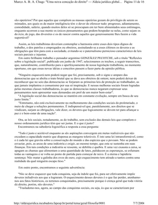são operários? Por que aqueles que compõem as massas operárias gozam do privilégio de serem os
mimados, aos quais os de maior inteligência têm o dever de oferecer tudo: progresso, adiantamento,
comodidade, salário, quando muitos deles só se preocupam em ter bem alimentados seus estômagos,
enquanto acorrem a sua mente os únicos pensamentos que podem hospedar-se nelas, como sejam os
do ócio, do jogo, das diversões e os de rancor contra aqueles que generosamente lhes fazem a vida
suportável?
Assim, as leis trabalhistas deveriam contemplar a harmonia entre esses dois tipos dignos de
trabalho, o dos patrões e empregados ou obreiros, assinalando-se a esses últimos os deveres e as
obrigações que têm para com a sociedade, evitando-se o paternalismo pernicioso característico de leis
sociais parciais e injustas.
Em outro brilhante trabalho o pensador argentino GONZÁLEZ PECOTCHE, sob o título "Reflexões
sobre a legislação social", publicado em junho de 1947, selecionamos os trechos, a seguir transcritos,
que, naturalmente, contribuirão para o aperfeiçoamento de nossa legislação trabalhista, no momento
oportuno, em que essas novas idéias e conceitos passem a fazer parte da opinião pública.
"Ninguém esquecerá nem poderá negar que foi, precisamente, sob o signo e amparo das
democracias que se aboliu o trato brutal que se dava aos obreiros de ontem; nem poderá deixar de
reconhecer que no seio das democracias se forjaram as primeiras leis de proteção ao trabalhador, as
que jamais implantou o comunismo por sua só inspiração. E nessas melhoras sociais foram logradas
pelas mesmas classes trabalhadoras, às que as democracias nunca negaram expressar seus
pensamentos nem apresentar suas demandas em prol de um maior bem-estar".
"A legislação social das democracias se mantém em constante evolução, sempre em busca de seu
justo limite."
"Entretanto, não está exclusivamente no melhoramento das condições sociais do proletariado, o
meio de chegar a soluções permanentes. É indispensável que, paralelamente, aos direitos que se
vindicam, surjam as obrigações, vale dizer, os deveres que logicamente se devem ter para afiançar a
paz e o bem-estar de uma nação".
Ora, as leis sociais, notadamente, as do trabalho, sem exclusão das demais leis que compõem o
nosso ordenamento jurídico têm que ser justas. E o que é justo?
Encontramos na sabedoria logosófica a resposta a essa pergunta:
"Tudo é justo e aceitável enquanto as sãs aspirações convergem em metas realizáveis que não
excedam a capacidade matriz que dispensa as margens toleráveis. É isto uma lei intransformável, como
o é cada lei que gravita sobre a conservação do mundo e das espécies que o povoam. Não se podem
esvaziar, pois, as arcas de uma indústria e exigir, ao mesmo tempo, que esta se sustenha em suas
finanças. Em tais condições a indústria se ressente, se debilita e quebra. E uma vez exausta a caixa, se
apagam as chamas que alimentam a uma quantidade de lates, palidecem as esperanças, se esfumam
todas as vantagens e se volta ao ponto de partida para começar de novo. É a eterna e lapidária
sentença: Não matar a galinha dos ovos de ouro, cujo esquecimento tem atirado a tantos contra uma
realidade da qual ninguém escapa ileso."
Em outro ponto, encontramos a seguinte advertência:
"Não se deve esquecer que toda conquista, seja da índole que foi, para ser efetivamente impõe
deveres iniludíveis aos que a lograram. O esquecimento desses deveres é o que faz perder, atenhamo-
nos aos fatos históricos, os terrenos conquistados, precisamente porque é crença geral que toda vitória
dá direito, porém, não deveres."
"Traslademo-nos, agora, ao campo das conquistas sociais, ou seja, às que se caracterizam por
Página 11de 16Marco A. B. A. Chagas- "Uma nova concepção do direito" Aldeia jurídica global...
7/7/2006http://aldeiajuridica.incubadora.fapesp.br/portal/tema/geral/filosofia/0001
 