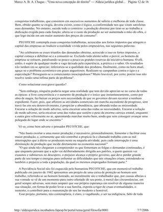 conquistas trabalhistas, que consistem em sucessivos aumentos de salário e melhoras de toda classe.
Bem, obtido quanto se exigiu, deveria existir, como é lógico, a conformidade nos que viram satisfeitas
suas demandas. No entanto, sucede todo o contrário: a produção diminui por tirar-se ao trabalho a
dedicação exigida para cada função; altera-se o custo da produção ao ser aumentada a mão-de-obra, o
que logo incide em um maior aumento dos preços de consumo".
PECOTCHE contempla essas conquistas trabalhistas, acrescidas aos fortes impostos que atingem o
capital das empresas ao traduzir a realidade vivida pelos empresários, nas seguintes palavras:
"Ao celebrarem-se esses triunfos das demandas obreiras, acrescido a isso os fortes impostos, o
capital começa a debilitar-se e a consumir-se. Excluído todo alento sobre o porvir, os homens de
empresa se retraem, paralisando-se pouco a pouco as grandes reservas da iniciativa humana. O afã,
então, é suprir de qualquer modo a vaga deixada pela experiência, a prática e o saber. Os resultados
não tardam em se apreciar; inferioriza-se a qualidade dos produtos, finalmente, como na hora atual,
aguça-se o problema econômico em graus angustiosos. Realizam-se campanhas contra o ágio e a
especulação? Perseguem-se a comerciantes inescrupulosos? Muito louvável, por certo; porém isso não
resolve senão uma ínfima parte do problema".
Como solucionar essa grave questão?
"Sem embargo, ninguém poderia negar uma realidade que tem devido apreciar-se no curso de todas
as épocas: a livre concorrência e o aumento de produção é o único que instantaneamente, como por
obra de magia, faz baixar os preços sem necessidade de que os governos devam recorrer a nenhum
expediente. Fazer, pois, que aflorem as atividades comerciais em marcha ascendente de progresso, sem
travá-las em seu desenvolvimento, é propiciar a abundância, que abranda todas as necessidade.
Encarar a solução de modo adverso, seria encaixar uma das rodas as necessidades. Encarar a solução
de modo adverso, seria encaixar uma das rodas que sustém o peso da enorme carroça estatal, enquanto
a outra gira velozmente no ar, aparentando marchar muito bem, ainda que sem conseguir avançar uma
polegada do lugar onde se encontra."
Vê-se, como bem adverte o pensador PECOTCHE, que:
"Não basta exortar a uma maior produção; é necessário, primordialmente, fomentar e facilitar essa
maior produção, e, certamente que não contribui a propiciá-la o chamado trabalho com as mil
interrupções que a diário se produzem nesta ou naquela atividade, pois cada interrupção é uma
diminuição de produção que incide diretamente na economia nacional."
"O que ainda não chegaram a compreender os que fomentam as folgas e demandas continuadas, é
que enquanto pensam que a ação vai deliberadamente dirigida aos patrões, a quem querem ver
exaustos e submersos no desespero, o prejuízo alcança o próprio governo, que deve perder grande
parte de seu tempo e energias para enfrentar as dificuldades que tais situações criam, estendendo-se
também o prejuízo a toda a população, da qual os mesmos empregados formam parte."
A Previdência Social não foi esquecida pelo humanista PECOTCHE, que em memorável trabalho
publicado em janeiro de 1942 apresentou um projeto de uma caixa de proteção ao homem sem
trabalho, referindo-se ao homem honrado, ao moralmente são e trabalhador que, por causas alheias a
sua vontade se vê de um momento para outro afastado de seu posto, à mercê das circunstâncias, em
geral sempre adversas, sem mais amparo que sua própria esperança em resolver de alguma maneira
sua situação, em forma de poder levar a sua família, exposta a rigor de cruas eventualidades, o
sustento, e contribuir para a manutenção de seu lar modesto e honrável.
Esse projeto, portanto, não contemplaria, é claro, o vagabundo, o ser na indigência, falto de toda
Página 12 de 16Marco A. B. A. Chagas - "Uma nova concepção do direito" Aldeia jurídica global...
7/7/2006http://aldeiajuridica.incubadora.fapesp.br/portal/tema/geral/filosofia/0001
 