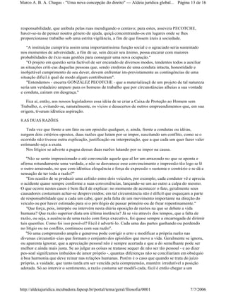 responsabilidade, que ambula pelas ruas mendigando o centavo; para estes, assevera PECOTCHE,
haver-se-ia de pensar noutro gênero de ajuda, quiçá concentrando-os em lugares onde se lhes
proporcionasse trabalho sob uma estrita vigilância, a fim de que fossem úteis à sociedade.
"A instituição cumpriria assim uma importantíssima função social e o agraciado seria sustentado
nos momentos de adversidade, a fim de ue, sem decair seu ânimo, possa encarar com maiores
probabilidades de êxio suas gestões para conseguir uma nova ocupação."
"O projeto em questão seria factível de ser encarado de diversos modos, tendentes todos a auxiliar
as situações críti-cas daquelas pessoas que, sendo credoras de uma conduta intacta, honestidade e
inobjetável cumprimento de seu dever, devem enfrentar im-previstamente as contingências de uma
situação difícil à qual de modo algum contribuiram".
"Entendemos - encerra GONZÁLEZ PECOTCHE - que a materializaçã de um projeto de tal natureza
seria um verdadeiro amparo para os homens de trabalho que por circunstâncias alheias a sua vontade
e conduta, caíram em desgraça."
Fica aí, então, aos nossos legisladores essa idéia de se criar a Caixa de Proteção ao Homem sem
Trabalho, e, evitando-se, naturalmente, os vícios e desacertos de outros empreendimentos que, em sua
origem, tiveram idêntica aspiração.
8.AS DUAS RAZÕES
Toda vez que frente a um fato ou um episódio qualquer, e, ainda, frente a condutas ou idéias,
surgem dois critérios opostos, duas razões que lutam por se impor, suscitando um conflito, como se o
ocorrido não tivesse outra explicação, justificação ou interpretação, que a que cada um quer fazer valer
estimando seja a exata.
Nos litígios se adverte a pugna dessas duas razões lutando por se impor na causa.
"Não se sente impressionado e até convencido aquele que al ler um arrazoado no que se aponta e
afirma rotundamente uma verdade, e não se desvanece esse convencimento e impressão tão logo se lê
o outro arrazoado, no que com idêntica eloquência e força de expressão s sustenta o contrário e se dá a
sensação de ter toda a razão?"
"Em ocasião de se produzir uma colisão entre dois veículos, por exemplo, cada condutor vê e aprecia
o acidente quase sempre conforme a suas conveniências, lançando-se um ao outro a culpa do mesmo.
O que ocorre nestes casos é bem fácil de explicar: no momento de acontecer o fato, geralmente seus
causadores costumam achar-se desprevenidos; em tal circunstância não é difícil que esqueçam a parte
de responsabilidade que a cada um cabe, quer pela falta de um movimento importante na direção do
veículo ou por haver estimado para si o privilégio de passar primeiro ou de frear repentinamente."
"Que força, pois, interpõe ou intervém nesta diária oposição de razões na que se debate a vida
humana? Que razão superior diata em última instância? Já se viu através dos tempos, que a falta de
razão, ou seja, a ausência de uma razão com força executiva, foi quase sempre a encarregada de dirimir
tais questões. Como foi isso possível? Fácil é adverti-lo. Cada uma das partes ganhando ou perdendo
no litígio ou no conflito, continuou com sua razão".
"Só uma compreensão ampla e generosa pode corrigir o erro e modificar a própria razão nas
diversas circunstân-cias que formam o conjunto dos episódios que move a vida. Geralmente se ignora,
ou aparenta ignorar, que a apreciação pessoal não é sempre acertada e que a do semelhante pode ser
melhor e ainda mais justa. Se ao julgar as coisas se tratasse sequer de não ser tão pessoal - e ao dizer
pes-soal signifcamos imbuídos de amor próprio -, quantas diferenças não se conciliariam em obséquio
à boa harmonia que deve reinar nas relações humanas. Porém é o caso que quando se trata do juízo
próprio, a vaidade, que tanto tarda em ser vencida pela compreensão, mantém irredutível a posição
adotada. Só ao intervir o sentimento, a razão costuma ser modifi-cada, fácil é então chegar a um
Página 13 de 16Marco A. B. A. Chagas - "Uma nova concepção do direito" Aldeia jurídica global...
7/7/2006http://aldeiajuridica.incubadora.fapesp.br/portal/tema/geral/filosofia/0001
 