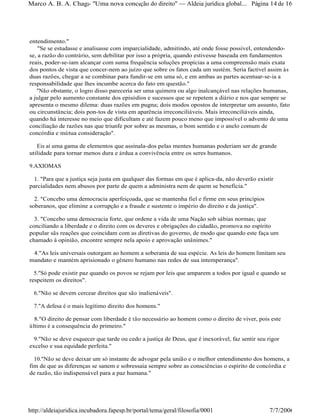 entendimento."
"Se se estudasse e analisasse com imparcialidade, admitindo, até onde fosse possível, entendendo-
se, a razão do contrário, sem debilitar por isso a própria, quando estivesse baseada em fundamentos
reais, poder-se-iam alcançar com suma frequência soluções propícias a uma compreensão mais exata
dos pontos de vista que concer-nem ao juízo que sobre os fatos cada um sustém. Seria factível assim às
duas razões, chegar a se combinar para fundir-se em uma só, e em ambas as partes acentuar-se-ia a
responsabilidade que lhes incumbe acerca do fato em questão."
"Não obstante, o logro disso pareceria ser uma quimera ou algo inalcançável nas relações humanas,
a julgar pelo aumento constante dos episódios e sucessos que se repetem a diário e nos que sempre se
apresenta o mesmo dilema: duas razões em pugna; dois modos opostos de interpretar um assunto, fato
ou circunstância; dois pon-tos de vista em aparência irreconciliáveis. Mais irreconciliáveis ainda,
quando há interesse no meio que dificultam e até fazem pouco meno que impossível o advento de uma
conciliação de razões nas que triunfe por sobre as mesmas, o bom sentido e o anelo comum de
concórdia e mútua consideração".
Eis aí uma gama de elementos que assinala-dos pelas mentes humanas poderiam ser de grande
utilidade para tornar menos dura e árdua a convivência entre os seres humanos.
9.AXIOMAS
1. "Para que a justiça seja justa em qualquer das formas em que é aplica-da, não deverão existir
parcialidades nem abusos por parte de quem a administra nem de quem se beneficia."
2. "Concebo uma democracia aperfeiçoada, que se mantenha fiel e firme em seus princípios
soberanos, que elimine a corrupção e a fraude e sustente o império do direito e da justiça".
3. "Concebo uma democracia forte, que ordene a vida de uma Nação sob sábias normas; que
conciliando a liberdade e o direito com os deveres e obrigações do cidadão, promova no espírito
popular sãs reações que coincidam com as diretivas do governo, de modo que quando este faça um
chamado à opinião, encontre sempre nela apoio e aprovação unânimes."
4."As leis universais outorgam ao homem a soberania de sua espécie. As leis do homem limitam seu
mandato e mantém aprisionado o gênero humano nas redes de sua intemperança".
5."Só pode existir paz quando os povos se rejam por leis que amparem a todos por igual e quando se
respeitem os direitos".
6."Não se devem cercear direitos que são inalienáveis".
7."A defesa é o mais legítimo direito dos homens."
8."O direito de pensar com liberdade é tão necessário ao homem como o direito de viver, pois este
último é a consequência do primeiro."
9."Não se deve esquecer que tarde ou cedo a justiça de Deus, que é inexorável, faz sentir seu rigor
excelso e sua equidade perfeita."
10."Não se deve deixar um só instante de advogar pela união e o melhor entendimento dos homens, a
fim de que as diferenças se sanem e sobressaia sempre sobre as consciências o espírito de concórdia e
de razão, tão indispensável para a paz humana."
Página 14de 16Marco A. B. A. Chagas- "Uma nova concepção do direito" Aldeia jurídica global...
7/7/2006http://aldeiajuridica.incubadora.fapesp.br/portal/tema/geral/filosofia/0001
 