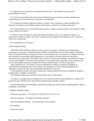 11."Aquele que em sua mente tem pensamentos de crime, é um assassino que aguarda a
oportunidade de matar".
12."As leis são instituídas pela mesma humanidade para que os homens possam, mediante seu
conhecimento, viver em harmonia e respeitar-e mutuamente."
13."As sanções da Justiça Suprema tendem a corrigir e fazer recuperar as forças perdidas pelo
desgaste de energias em atividades inúteis, perniciosas e contrárias à evolução consciente."
14."A Justiça Suprema é a razão absolua que governa o criado e controla todos os movimentos, desde
o mais ínfimo até o maior".
15."Sinal do mais alto grau de cultura que podem alcançar os povos, é o respeito às idéias; e se
entende por respeito às idéias, não atacar o pensamento de ninguém utilizando para isso a injúria, a
calúnia ou a difamação."
16."A muralha da Lei é a lógica."
10.PALAVRAS FINAIS
GONZÁLEZ PECOTCHE sempre asseverou que não era alheio a nenhum dos problemas que
preocupam e comovem o espírito humano. Portanto, como afirmou em sua obra singular, intitulada
Nueva Concepción Política, editada em 1940, seu pensamento não se circunscreve a nenhum setor dos
que costumam ser preferidos pela inteligência e a cujo ponto os homens enfocam suas miras e
concentram suas aspirações e atividades. Prova disso é o reunio neste trabalho, que abordou somente
um dos temas dentre os inúmeros que pertencem e são tratados pela Logosofia, e que não passa, por
isso, de uma pálida amostra da inesgotável fonte de sabedoria que é a Ciência Logosófica.
Nosso propósito foi o de oferecer a nossa contribuição no esforço constante de difundir os
conhecimentos originados dessa nova cultura, que desponta no cenário da humanidade com a
segurança e solidez de tudo o que é destinado a perdurar no Universo.
E não podemos encerrar sem antes concluir que o poder judiciário deverá ser símbolo de amparo e
garantia para o cidadão e instituições.
Não podemos negar que a justiça em nossos dias caiu no desconceito.
"E é quase vox populi que aos tribunais não se vai discutir direitos senão influências, e quantos há
que dizem que é preferível um mal acordo extrajudicial que ganhar o pleito".
Esse panorama deverá ser mudado, diante da confiança que temos de que o homem pode, se quiser,
comandar o seu destino.
11.OBRAS CONSULTADAS
1.Revistas Logosofia n. 13,17,20,22,23,7,28,29,39,51,53,57,63 e 78;
2.Revista Aquárius - "El origen del derecho humano";
3.Nova Concepción Política - "Los entretelones de la Justicia";
4.El Espíritu;
5.Axiomas Tomo I;
Página 15 de 16Marco A. B. A. Chagas- "Uma nova concepção do direito" Aldeia jurídica global...
7/7/2006http://aldeiajuridica.incubadora.fapesp.br/portal/tema/geral/filosofia/0001
 