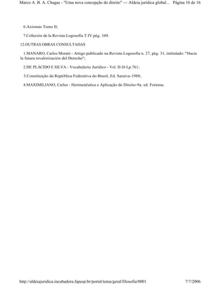 6.Axiomas Tomo II;
7.Colleción de la Revista Logosofia T.IV.pág. 349.
12.OUTRAS OBRAS CONSULTADAS
1.MANARO, Carlos Morató - Artigo publicado na Revista Logosofia n. 27, pág. 31, intitulado: "Hacia
la futura revalorización del Derecho";
2.DE PLÁCIDO E SILVA - Vocabulário Jurídico - Vol. II-D-I,p.761;
3.Constituição da República Federativa do Brasil, Ed. Saraiva-1988;
4.MAXIMILIANO, Carlos - Hermenêutica e Aplicação do Direito-9a. ed. Forense.
Página 16 de 16Marco A. B. A. Chagas - "Uma nova concepção do direito" Aldeia jurídica global...
7/7/2006http://aldeiajuridica.incubadora.fapesp.br/portal/tema/geral/filosofia/0001
 