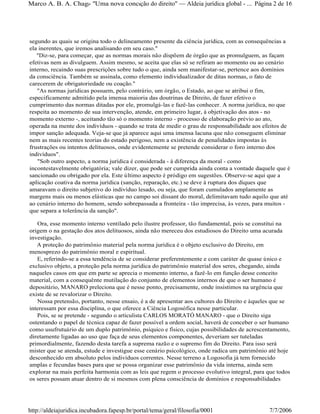 segundo as quais se origina todo o delineamento presente da ciência jurídica, com as consequências a
ela inerentes, que iremos analisando em seu caso."
"Diz-se, para começar, que as normas morais não dispõem de órgão que as promulguem, as façam
efetivas nem as divulguem. Assim mesmo, se aceita que elas só se refiram ao momento ou ao cenário
interno, recaindo suas prescrições sobre tudo o que, ainda sem manifestar-se, pertence aos domínios
da consciência. Também se assinala, como elemento individualizador de ditas normas, o fato de
carecerem de obrigatoriedade ou coação."
"As normas jurídicas possuem, pelo contrário, um órgão, o Estado, ao que se atribui o fim,
especificamente admitido pela imensa maioria das doutrinas de Direito, de fazer efetivo o
cumprimento das normas ditadas por ele, promulgá-las e fazê-las conhecer. A norma jurídica, no que
respeita ao momento de sua intervenção, atende, em primeiro lugar, à objetivação dos atos - no
momento externo -, aceitando tão só o momento interno - processo de elaboração prévio ao ato,
operada na mente dos indivíduos - quando se trata de medir o grau de responsabilidade aos efeitos de
impor sanção adequada. Veja-se que já aparece aqui uma imensa lacuna que não conseguem eliminar
nem as mais recentes teorias do estado perigoso, nem a existência de penalidades impostas às
frustrações ou intentos delituosos, onde evidentemente se pretende considerar o foro interno dos
indivíduos".
"Sob outro aspecto, a norma jurídica é considerada - à diferença da moral - como
incontestavelmente obrigatória; vale dizer, que pode ser cumprida ainda conta a vontade daquele que é
sancionado ou obrigado por ela. Este último aspecto é pródigo em sugestões. Observe-se aqui que a
aplicação coativa da norma jurídica (sanção, reparação, etc.) se deve à ruptura dos diques que
amaravam o direito subjetivo do indivíduo lesado, ou seja, que foram cumulados amplamente as
margens mais ou menos elásticas que no campo soi dissant do moral, delimitavam tudo aquilo que até
ao cenário interno do homem, sendo sobrepassada a fronteira - tão imprecisa, às vezes, para muitos -
que separa a tolerância da sanção".
Ora, esse momento interno ventilado pelo ilustre professor, tão fundamental, pois se constitui na
origem o na gestação dos atos delituosos, ainda não mereceu dos estudiosos do Direito uma acurada
investigação.
A proteção do patrimônio material pela norma jurídica é o objeto exclusivo do Direito, em
menosprezo do patrimônio moral e espiritual.
E, referindo-se a essa tendência de se considerar preferentemente e com caráter de quase único e
exclusivo objeto, a proteção pela norma jurídica do patrimônio material dos seres, chegando, ainda
naqueles casos em que em parte se aprecia o momento interno, a fazê-lo em função desse conceito
material, com a consequênte mutilação do conjunto de elementos internos de que o ser humano é
depositário, MANARO preleciona que é nesse ponto, precisamente, onde insistimos na urgência que
existe de se revalorizar o Direito.
Nossa pretensão, portanto, nesse ensaio, é a de apresentar aos cultores do Direito e àqueles que se
interessam por essa disciplina, o que oferece a Ciência Logosófica nesse particular.
Pois, se se pretende - segundo o articulista CARLOS MORATÓ MANARO - que o Direito siga
ostentando o papel de técnica capaz de fazer possível a ordem social, haverá de conceber o ser humano
como usufrutuário de um duplo patrimônio, psíquico e físico, cujas possibilidades de acrescentamento,
diretamente ligadas ao uso que faça de seus elementos componentes, deveriam ser tuteladas
primordialmente, fazendo desta tarefa a suprema razão e o supremo fim do Direito. Para isso será
mister que se atenda, estude e investigue esse cenário psicológico, onde radica um patrimônio até hoje
desconhecido em absoluto pelos indivíduos correntes. Nesse terreno a Logosofia já tem fornecido
amplas e fecundas bases para que se possa organizar esse patrimônio da vida interna, ainda sem
explorar na mais perfeita harmonia com as leis que regem o processo evolutivo integral, para que todos
os seres possam atuar dentro de si mesmos com plena consciência de domínios e responsabilidades
Página 2 de 16Marco A. B. A. Chagas- "Uma nova concepção do direito" Aldeia jurídica global - ...
7/7/2006http://aldeiajuridica.incubadora.fapesp.br/portal/tema/geral/filosofia/0001
 