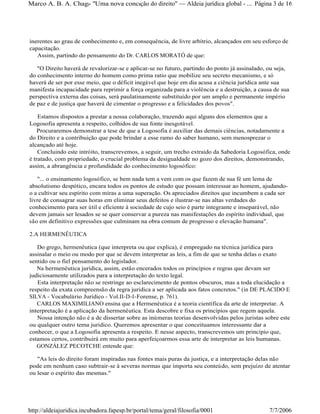 inerentes ao grau de conhecimento e, em consequência, de livre arbítrio, alcançados em seu esforço de
capacitação.
Assim, partindo do pensamento do Dr. CARLOS MORATÓ de que:
"O Direito haverá de revalorizar-se e aplicar-se no futuro, partindo do ponto já assinalado, ou seja,
do conhecimento interno do homem como prima ratio que mobilize seu secreto mecanismo, e só
haverá de ser por esse meio, que o déficit inegável que hoje em dia acusa a ciência jurídica ante sua
manifesta incapacidade para reprimir a força organizada para a violência e a destruição, a causa de sua
perspectiva externa das coisas, será paulatinamente substituído por um amplo e permanente império
de paz e de justiça que haverá de cimentar o progresso e a felicidades dos povos".
Estamos dispostos a prestar a nossa colaboração, trazendo aqui alguns dos elementos que a
Logosofia apresenta a respeito, colhidos de sua fonte inesgotável.
Procuraremos demonstrar a tese de que a Logosofia é auxiliar das demais ciências, notadamente a
do Direito e a contribuição que pode brindar a esse ramo do saber humano, sem menosprezar o
alcançado até hoje.
Concluindo este intróito, transcrevemos, a seguir, um trecho extraído da Sabedoria Logosófica, onde
é tratado, com propriedade, o crucial problema da desigualdade no gozo dos direitos, demonstrando,
assim, a abrangência e profundidade do conhecimento logosófico:
"... o ensinamento logosófico, se bem nada tem a vem com os que fazem de sua fé um lema de
absolutismo despótico, encara todos os pontos de estudo que possam interessar ao homem, ajudando-
o a cultivar seu espírito com miras a uma superação. Os apreciados direitos que incumbem a cada ser
livre de consagrar suas horas em eliminar seus defeitos e ilustrar-se nas altas verdades do
conhecimento para ser útil e eficiente à sociedade de cujo seio é parte integrante e inseparável, não
devem jamais ser lesados se se quer conservar a pureza nas manifestações do espírito individual, que
são em definitivo expressões que culminam na obra comum de progresso e elevação humana".
2.A HERMENÊUTICA
Do grego, hermenêutica (que interpreta ou que explica), é empregado na técnica jurídica para
assinalar o meio ou modo por que se devem interpretar as leis, a fim de que se tenha delas o exato
sentido ou o fiel pensamento do legislador.
Na hermenêutica jurídica, assim, estão encerados todos os princípios e regras que devam ser
judiciosamente utilizados para a interpretação do texto legal.
Esta interpretação não se restringe ao esclarecimento de pontos obscuros, mas a toda elucidação a
respeito da exata compreensão da regra jurídica a ser aplicada aos fatos concretos." (in DE PLÁCIDO E
SILVA - Vocabulário Jurídico - Vol.II-D-I-Forense, p. 761).
CARLOS MAXIMILIANO ensina que a Hermenêutica é a teoria científica da arte de interpretar. A
interpretação é a aplicação da hermenêutica. Esta descobre e fixa os princípios que regem aquela.
Nossa intenção não é a de dissertar sobre as inúmeras teorias desenvolvidas pelos juristas sobre este
ou qualquer outro tema jurídico. Queremos apresentar o que conceituamos interessante dar a
conhecer, o que a Logosofia apresenta a respeito. E nesse aspecto, transcrevemos um princípio que,
estamos certos, contribuirá em muito para aperfeiçoarmos essa arte de interpretar as leis humanas.
GONZÁLEZ PECOTCHE entende que:
"As leis do direito foram inspiradas nas fontes mais puras da justiça, e a interpretação delas não
pode em nenhum caso subtrair-se à severas normas que importa seu conteúdo, sem prejuízo de atentar
ou lesar o espírito das mesmas."
Página 3 de 16Marco A. B. A. Chagas- "Uma nova concepção do direito" Aldeia jurídica global - ...
7/7/2006http://aldeiajuridica.incubadora.fapesp.br/portal/tema/geral/filosofia/0001
 