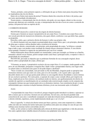 Temos, portanto, como primeiro aspecto, a afirmação de que as fontes mais puras da justiça foram
as inspiradoras das leis do direito.
Quais são as fontes mais puras da justiça? Estamos diante dos conceitos de fonte e de justiça, que
em outra oportunidade elicudaremos.
Noutro ponto, a interpretação das leis do direito, não pode, em caso algum, abster-se das severas
normas que abarcam seu conteúdo, ou seja, a interpretação das leis deve levar em conta o conteúdo da
justiça, sob pena de lesão ao espírito da lei.
3. O DIREITO HUMANO
PECOTCHE desenvolve a notável tese da origem do direito humano.
Ensina que o homem ao nascer é proprietário de um corpo físico. Considera esse corpo físico com
um veículo provido de inumeráveis elementos, dos quais obterá, conforme o uso que deles faça, quanto
se proponha.
Descobre, então, que o primeiro direito do homem é sobre sua própria vida.
E o direito humano tem sua origem na propriedade desse corpo físico, que é, em princípio, absoluta
da alma que o anima e utiliza durante toda a existência do homem.
Porém, esse direito, concretizado, em princípio, pela propriedade do corpo, "se bifurca e estende
logo a tudo o que o ser produz como resultado do manejo desses elementos internos. E esse direito
cessa quando o homem se separa de seu patrimônio por sua livre vontade.
Outras bifurcações desse direito podem ser enumeradas, como por exemplo, ao formar-se a família,
tomando o direito novas formas, porém sempre tendo como base e principal razão, o respeito à vida e à
propriedade do semelhante".
PECOTCHE, prevendo as objeções que se poderiam formular de sua concepção original, desse
direito sobre a propriedade do corpo, afirma que:
"O homem, ao nascer, é proprietário exclusivo de seu corpo físico. E o é sempre, ainda quando se lhe
prive de sua liberdade, porquanto a ninguém lhe é dado violar a propriedade interna, esse lugar onde
se acham todos os elementos dos quais só ele pode dispor e desfrutar".
"Nem vivendo em comunidade, nem privando-se-lhe da liberdade, ninguém pode se apropriar dos
elementos internos com que outro ser conte, pois só a ele incumbe, e ele é quem sabe o que pode
descobrir dentro de si e até que ponto pode utilizar-se com engenho dessas faculdades e meios íntimos
de seu exclusivo pertence. Por outra parte, a sujeição do corpo a uma vontade alheia, por império da
força, implicaria já no foro externo e de nenhum modo no interno, um quebrantamento do direito no
sentido de suprimir as manifestações do ser anulando toda exteriorização simples ou do conjunto das
concepções íntimas nas que tomem parte ativa os elementos internos. Isso constituiria de per si numa
arbitrariedade que a mesma evolução humana eliminou, já em sua incessante ação civilizadora".
Assim:
"A propriedade do corpo físico é inviolável, porque ninguém pode introduzir-se dentro e apossar-se
dele a menos que se converta o homem em um autômata. Em tal caso, este haveria perdido toda
consciência de seus atos e semelhante usurpação em nada desvirtuaria nossa afirmação primeira, pois
o direito referido, repetimos, existe implicitamente desde que o ser vê a luz".
Para a Logosofia, "a ciência do direito tomou por base a pessoa, como ente responsável, e elabora
sobre ela todo um sistema de razões tanto para sua defesa como para seu castigo no caso de que esta
infrinja essas mesmas razões convertidas em leis."
Então, as leis seriam as razões elaboradas pela ciência do direito que regulariam a vida das pessoas.
Em outro capítulo deste trabalho desenvolveremos esse palpitante tema das leis.
Página 4 de 16Marco A. B. A. Chagas - "Uma nova concepção do direito" Aldeia jurídica global - ...
7/7/2006http://aldeiajuridica.incubadora.fapesp.br/portal/tema/geral/filosofia/0001
 