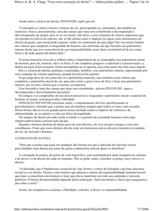 Ainda sobre a ciência do direito, PECOTCHE expõe que ela:
"Contempla os valores morais e íntimos do ser, preocupando-se, entretanto, das tendências
materiais. Essa é, precisamente, uma das causas que mais tem contribuído à decomposição e
desvirtuamento da justiça, pois se ao ser moral, vale dizer, a esse conjunto de valores superiores que
são prenda inviolável do espírito, não se lhe estima como o impõem as regras mais elementares do
direito da gente, que moral pode imperar, então, no sentimento do que julga? Por isso temos falador
dos valores que compõem a integridade do homem, nos referindo aos que formam seu patrimônio
interno desde que teve consciência de sua responsabilidade como dono insubstituível de seu corpo
fisico e de tudo quanto há dentro dele."
O acima transcrito leva-nos a refletir sobre a importância de se contemplar esse patrimônio moral
do homem, pois ele, homem, não é só físico. É um complexo psíquico e espiritual e a preservação e a
defesa da parte física somente, ficam incompletas ao se ignorar essa outra parte tão real como aquela.
Deve a ciência do direito, portanto, contemplar, também, esse patrimônio interno, representado por
esse conjunto de valores superiores, prenda inviolável do espírito.
O que julga deve ter em conta não só o patrimônio material, mas também esses valores que
compõem o patrimônio moral do ser, para não correr o grave risco de ferir e lesar esse patrimônio
interno, tão ou mais valioso que o externo, ou material.
Esse descuido é uma das causas que mais tem contribuído - adverte PECOTCHE - para a
decomposição e desvirtuamento da justiça.
Os códigos e os compêndios de leis devem preservar e resguardar o patrimônio moral e material do
homem; só assim, será preservada a liberdade.
GONZÁLEZ PECOTCHE proclama, então, o reajustamento das leis, aperfeiçoando os
procedimentos e fazendo que a justiça seja um legítimo amparo para todos os seres, sem exceção.
Dessa forma, dar-se-ia um grande passo nessa escalada contra o império da violência e da
arbitrariedade, ao se aspirar a volta aos foros da legalidade.
No amparo do direito privado reside a solidez e a garantia da sociedade humana como algo
imprescindível para a preservação da paz.
Quando o homem desfruta do pleno gozo de seus direitos, ele vive em paz consigo e com seus
semelhantes. Claro que esses direitos devem estar em harmonia com os deveres inerentes à condição
do ser, de racional e humano.
4.CONCEITO DE JUSTIÇA
"Para que a justiça seja justa em qualquer das formas em que é aplicada não deverão existir
parcialidades nem abusos por parte de quem a administra nem de quem se beneficia."
A concepção de justiça, do ponto de vista logosófico, está sustentada por duas inseparáveis colunas,
a do dever e a do direito de cada ser humano. Não se pode, então, conceber a justiça, sem o dever e o
direito.
"A liberdade, que é fundamento essencial da vida, forma o vértice do triângulo cuja base descansa
no dever e no direito. Frente a este ternário que plasma a síntese da responsabilidade humana haverá
que alçar a consciência dos homens e fazer que ela se manifeste em todo seu esplendor e máxima
potência. O futuro da humanidade depende desta realização. Nela encontrará a chave que assegurará a
paz sobre a terra."
Assim, são inseparáveis a justiça, a liberdade, o direito, o dever e a responsabilidade.
Página 5 de 16Marco A. B. A. Chagas- "Uma nova concepção do direito" Aldeia jurídica global - ...
7/7/2006http://aldeiajuridica.incubadora.fapesp.br/portal/tema/geral/filosofia/0001
 