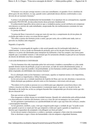 "O homem vive em paz consigo mesmo e com seus semelhantes, só quando é livre e desfruta do
pleno gozo de seus direitos; ou seja, quando sente a plenitude desses direitos conformados a seus
deveres de ser racional e humano."
A justiça é um princípio fundamental da humanidade. E as injustiças são as consequências, segundo
o pensador PECOTCHE, do desconhecimento desse princípio fundamental.
O conhecimento logosófico deixa entrever que a verdadeira justiça social estribaria em compensar
sem demora os méritos de cada trabalhador, auspiciando-lhe um melhoramento constante de suas
condições de vida.
E a justiça de Deus?
"A justiça de Deus é inexorável e exige por meio de suas leis o cumprimento do divino plano de
evolução que todos os seres e as coisas devem seguir".
"Por sobre a justiça dos homens existe a outra, que por certo, não se dobra ante nada, nem se
perverte ou claudica ante ninguém".
Segundo a Logosofia:
"A justiça é a encarregada de regular a vida social quando esta foi molestada individual ou
coletivamente. A ela se acode em demanda de proteção, pois as leis do país foram feitas para tal
objetivo e os juízes são destinados para interpretá-las lealmente e fazê-las cumprir; mas nunca para
impedir que a sociedade restaure a vida normal que foi seriamente afetada ou para privar aos homens
do direito de defender seus bens usurpados".
5.AS LEIS HUMANAS E UNIVERSAIS
"As leis humanas têm sido inspiradas pelas leis universais e tendem a assemelhar-se a elas ainda
quando distam muito da perfeição, já que as universais, ao lado de serem absolutamente justas, se
cumprem com o rigor da exatidão e da pontualidade; as leis humanas contêm grossas falhas, a maioria
delas originadas em debilidades dos mesmos homens."
Eis aí a distinção entre as leis humanas e universais, aquelas se inspiram nestas e são imperfeitas,
porque refletem as imperfeições e falhas humanas.
As leis universais são a vontade manifesta do Espírito de Deus; por isso são absolutas e inexoráveis.
Outra distinção que podemos advertir entre as leis humanas e universais está em que:
"Na ordem civil se multa as pessoas ou se as detêm para que adquiram consciência disso e não
voltem a incorrer em falta; no transcendente é exatamente igual, só que em vez de privá-las da
liberdade ou de multá-las, as leis as corrigem fazendo-lhes compreender por diversos meios que não
devem desacatá-las".
Para que servem as leis humanas?
Elas asseguram a solidez da paz na sociedade humana. Quando são substituídas pela arbitrariedade
e se desconhecem os direitos dos homens, corre-se o risco de cair na anarquia e no caos social.
As leis garantem a permanência ou a perdurabilidade de tudo o que seja fruto dos esforços, estudos
e preocupações humanas.
As leis garantem, também, a paz, visto que ninguém pode negar a verdade de que "só pode existir
paz quando os povos se rejam por leis que amparem a todos por igual e quando se respeitem os
direitos que resguardam da usurpação e da pilhagem aos bens privados".
As leis devem manter a harmonia e a ordem e, portanto, assegurar o bem estar da comunidade.
Elas se destinam a reger o futuro da humanidade e devem amparar a dignidade humana.
Página 6 de 16Marco A. B. A. Chagas - "Uma nova concepção do direito" Aldeia jurídica global - ...
7/7/2006http://aldeiajuridica.incubadora.fapesp.br/portal/tema/geral/filosofia/0001
 