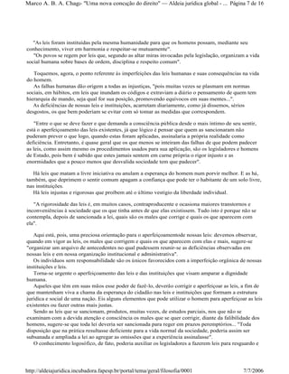 "As leis foram instituídas pela mesma humanidade para que os homens possam, mediante seu
conhecimento, viver em harmonia e respeitar-se mutuamente".
"Os povos se regem por leis que, segundo as altar miras invocadas pela legislação, organizam a vida
social humana sobre bases de ordem, disciplina e respeito comum".
Toquemos, agora, o ponto referente às imperfeições das leis humanas e suas consequências na vida
do homem.
As falhas humanas dão origem a todas as injustiças, "pois muitas vezes se plasmam em normas
sociais, em hábitos, em leis que inundam os códigos e extraviam a diário o pensamento de quem tem
hierarquia de mando, seja qual for sua posição, promovendo equívocos em suas mentes...".
As deficiências de nossas leis e instituições, acarretam diariamente, como já dissemos, sérios
desgostos, os que bem poderiam se evitar com só tomar as medidas que correspondem.
"Entre o que se deve fazer e que demanda a consciência pública desde o mais íntimo de seu sentir,
está o aperfeiçoamento das leis existentes, já que lógico é pensar que quem as sancionaram não
puderam prever o que logo, quando estas foram aplicadas, assinalaria a própria realidade como
deficiência. Entretanto, é quase geral que os que menos se inteiram das falhas de que podem padecer
as leis, como assim mesmo os procedimentos usados para sua aplicação, são os legisladores e homens
de Estado, pois bem é sabido que estes jamais sentem em carne própria o rigor injusto e as
enormidades que a pouco menos que desvalida sociedade tem que padecer".
Há leis que matam a livre iniciativa ou anulam a esperança do homem num porvir melhor. E as há,
também, que deprimem o sentir comum apagam a confiança que pode ter o habitante de um solo livre,
nas instituições.
Há leis injustas e rigorosas que proíbem até o último vestígio da liberdade individual.
"A rigorosidade das leis é, em muitos casos, contraproducente e ocasiona maiores transtornos e
inconveniências à sociedade que os que tinha antes de que elas existissem. Tudo isto é porque não se
contempla, depois de sancionada a lei, quais são os males que corrige e quais os que aparecem com
ela".
Aqui está, pois, uma preciosa orientação para o aperfeiçoamentode nossas leis: devemos observar,
quando em vigor as leis, os males que corrigem e quais os que aparecem com elas e mais, sugere-se
"organizar um arquivo de antecedentes no qual pudessem reunir-se as deficiências observadas em
nossas leis e em nossa organização institucional e administrativa".
Os indivíduos sem responsabilidade são os únicos favorecidos com a imperfeição orgânica de nossas
instituições e leis.
Torna-se urgente o aperfeiçoamento das leis e das instituições que visam amparar a dignidade
humana.
Aqueles que têm em suas mãos esse poder de fazê-lo, deverão corrigir e aperfeiçoar as leis, a fim de
que mantenham viva a chama da esperança do cidadão nas leis e instituições que formam a estrutura
jurídica e social de uma nação. Eis alguns elementos que pode utilizar o homem para aperfeiçoar as leis
existentes ou fazer outras mais justas.
Sendo as leis que se sancionam, produtos, muitas vezes, de estudos parciais, nos que não se
examinam com a devida atenção e consciência os males que se quer corrigir, diante da falibilidade dos
homens, sugere-se que toda lei deveria ser sancionada para reger em prazos peremptórios... "Toda
disposição que na prática resultasse deficiente para a vida normal da sociedade, poderia assim ser
subsanada e ampliada a lei ao agregar as omissões que a experiência assinalasse".
O conhecimento logosófico, de fato, poderia auxiliar os legisladores a fazerem leis para resguardo e
Página 7 de 16Marco A. B. A. Chagas- "Uma nova concepção do direito" Aldeia jurídica global - ...
7/7/2006http://aldeiajuridica.incubadora.fapesp.br/portal/tema/geral/filosofia/0001
 