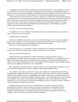 "A igualdade como forma jurídica de Direito Universal tem que existir e existe, adaptada aos meios
de convivência social em que se nucleam os diferentes tipos que integram a sociedade humana nos
respectivos países; porém essa igualdade é mais aparente que real; estabelece um modus vivendi aceito
porque sim - e isto é paradoxal -, por exigirem-no as normas toleradas pela mesma sociedade."
"A proeminência nas posições políticas, sociais e econômicas, estabelece de fato privilégios que, por
certo, não gozam os que se encontram em posições inferiores. Por outra parte, as relações e vínculos de
toda ordem entre os seres permitem também vantagens que aquele que está totalmente isolado dos
demais não obtém. Apesar disso, ninguém poderá afirmar que existe alguém a quem as leis, que
vigoram para todos numa perfeita igualdade de rigor, hajam negado a possibilidade e conquistar
posições e gozar de idênticos privilégios."
Em suma, conclui o Eminente pensador:
"A igualdade é uma lei de ordem universal que dá ao homem a compreensão do que é, conforme o
lugar ou posição em que está situado".
7.O DIREITO DO TRABALHO
O direito do trabalho, naturalmente, no futuro, será conduzido para outros rumos, na medida em
que for sendo afastada a crença generalizada e revelada pela Logosofia de que as classes obreiras
representam o trabalho e que são exploradas pelos que manejam o capital.
E não fica aí a ciência logosófica, ela afirma que:
"De tal crença parte o erro que dá pé a todos os conflitos que se suscitam na engrenagem das
finanças das economias, na qual entram em jogo os interesses de una e outros."
Assevera, ainda, PECOTCHE, que:
"Pareceria incrível que legisladores e homens habituados ao trato das questões sociais e,
particularmete, a elucidar temas relacionados com as situações trabalhistas e os desdobramentos do
capital, não hajam podido focalizar este problema em seu aspecto essencial, discriminando, para o
melhor e mais claro entendimento do todos, o que significa ou deve significar cada atividade humana e
como deve ser julgada na estimação de sua compensação."
Para a Logosofia, o chamado capital é o trabalho superior, o que corresponde à inteligência e que o
que comumente simplesmente se chama trabalho, é denominado trabalho inferior.
"Se os homens capacitados se detivessem a julgar esta verdade que estamos ponto de manifesto,
imediatamente estariam de acordo em que o único labor digno de ser estimado, segundo a aceitação
corrente, é a do trabalho inferior, a do trabalhador que realiza tarefas rudes, e que as faz porque não
está capacitado para empreender trabalhos de índole superior e, por outra parte, deixa de ser estimado
como trabalho o que realiza a classe superior de trabalhadores, que usa em proporções máximas a
inteligência, em vez de utilizar, como no caso do trabalhador comum, os braços, cuja ação é mecânica e
sempre dirigida pela inteligência dos outros".
É fundamental, pois, para que uma nova ordem impere no mundo, em harmonia com as
possibilidades de cada um, que se estude bem a fundo esta questão que assinalamos como de
primordial importância, a fim de que o homem tenha um conceito claro e cabal de qual é sua
verdadeira colocação dentro da sociedade, quais as funções que lhe correspondem segundo suas
aptidões e quais seus deveres no jogo das atividades humanas."
Página 9 de 16Marco A. B. A. Chagas- "Uma nova concepção do direito" Aldeia jurídica global - ...
7/7/2006http://aldeiajuridica.incubadora.fapesp.br/portal/tema/geral/filosofia/0001
 