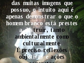 Estas são somente algumas das muitas imagens que possuo, o intuito aqui é apenas demonstrar o que o homem branco está prestes a des truir, tanto   ambientalmente como culturalmente . É preciso reflexões obj etivas e  ações concretas 