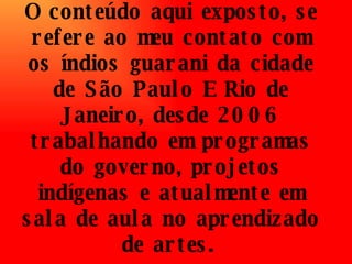 O conteúdo aqui exposto, se refere ao meu contato com os índios guarani da cidade de São Paulo E Rio de Janeiro, desde 2006 trabalhando em programas do governo, projetos indígenas e atualmente em sala de aula no aprendizado de artes.   