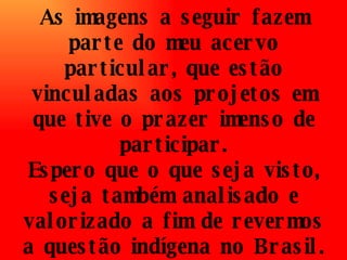 As imagens a seguir fazem parte do meu acervo particular, que estão vinculadas aos projetos em que tive o prazer imenso de participar. Espero que o que seja visto, seja também analisado e valorizado a fim de revermos a questão indígena no Brasil. 