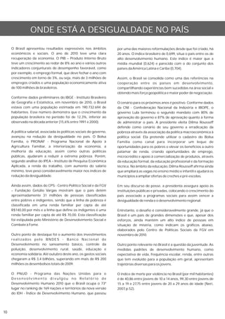 ONDE ESTÁ A DESIGUALDADE NO PAÍS

     O Brasil apresentou resultados expressivos nos âmbitos            por uma das maiores reformulações desde que foi criado, há
     econômicos e sociais. O ano de 2010 teve uma clara                20 anos. O índice brasileiro de 0,699, situa o país entre os de
     recuperação da economia. O PIB – Produto Interno Bruto            alto desenvolvimento humano. Este índice é maior que a
     teve um crescimento ao redor de 8% ao ano e vários outros         média mundial (0,624) e parecido com o do conjunto dos
     indicadores conjunturais de desempenho favorável, como            países da América Latina e Caribe (0,704).
     por exemplo, o emprego formal, que deve fechar o ano com
     crescimento em torno de 3%, ou seja, mais de 3 milhões de         Assim, o Brasil se consolida como uma das referências na
     empregos criados e uma população economicamente ativa             cooperação entre os países em desenvolvimento,
     de 100 milhões de brasileiros.                                    compartilhando experiências bem sucedidas na área social e
                                                                       obtendo mais força geopolítica e maior poder de negociação.
     Conforme dados preliminares do IBGE - Instituto Brasileiro
     de Geografia e Estatística, em novembro de 2010, o Brasil         O cenário para os próximos anos é positivo. Conforme dados
     estava com uma população estimada em 190.732.694 de               da CNI - Confederação Nacional da Indústria e IBOPE, o
     habitantes. Esse número demonstra que o crescimento da            governo Lula terminou o segundo mandato com 80% de
     população brasileira no período foi de 12,3%, inferior ao         aprovação do governo e 87% de aprovação quanto à forma
     observado na década anterior (15,6% entre 1991 e 2000).           de administrar o país. A presidente eleita Dilma Rousseff
                                                                       defende como cenário de seu governo a erradicação da
     A política salarial, associada às políticas sociais do governo,   pobreza através da associação da política macroeconômica à
     avançou na redução da desigualdade no país. O Bolsa               política social. Ela pretende utilizar o cadastro do Bolsa
     Família, o PRONAF - Programa Nacional de Apoio à                  Família como canal para incorporar um leque de
     Agricultura Familiar, a interiorização da economia, a             oportunidades para os pobres e elevar os benefícios a outro
     melhoria da educação, assim como outras políticas                 patamar de renda, criando oportunidades de emprego,
     públicas, ajudaram a reduzir a extrema pobreza. Porém,            microcrédito e apoio à comercialização de produtos, através
     segundo análise do IPEA – Instituto de Pesquisa Econômica         da educação formal, da educação profissional e da formação
     Aplicada, a renda do trabalho, com aumento do salário             técnica. No âmbito da educação, Dilma Rousseff afirma ainda
     mínimo, teve peso consideravelmente maior nos índices de          que ampliará as vagas no ensino médio e infantil e ajudará os
     redução da desigualdade.                                          municípios a ampliar ofertas de creches e pré-escolas.

     Ainda assim, dados do CPS - Centro Político Social e da FGV       Em seu discurso de posse, a presidenta assegura apoio às
     – Fundação Getúlio Vargas mostram que o país detém                instituições públicas e privadas, colocando o crescimento do
     aproximadamente 31 milhões de pessoas classificadas               país associado a programas sociais para assim vencer a
     entre pobres e indigentes, sendo que a linha de pobreza é         desigualdade de renda e o desenvolvimento regional.
     classificada em uma renda familiar per capta de até
     R$140,00 por mês e a linha que define os indigentes é uma         Entretanto, o desafio é consideravelmente grande, já que o
     renda familiar per capta de até R$ 70,00. Esta classificação      Brasil é um país de grandes dimensões e que, apesar dos
     foi estipulada pelo Ministério de Desenvolvimento Social e        esforços, ainda mantém um alto índice de pessoas em
     Combate à Fome.                                                   situação de miséria, como indicam os gráficos abaixo,
                                                                       elaborados pelo Centro de Políticas Sociais da FGV em
     Outro ponto de destaque foi o aumento dos investimentos           novembro de 2010.
     realizados pelo BNDES - Banco Nacional de
     Desenvolvimento no saneamento básico, controle da                 Outro ponto relevante no Brasil é a questão da juventude. As
     poluição, desenvolvimento rural, saúde, educação e                medidas padrões de desenvolvimento humano, como
     economia solidária. Até outubro deste ano, os gastos sociais      expectativa de vida, frequência escolar, renda, entre outras
     chegaram a R$ 3,4 bilhões, superando em mais de R$ 200            que tem evoluído para a população em geral, apresentam
     milhões os desembolsos totais de 2009.                            trajetórias diversas para os jovens.

     O PNUD - Programa das Nações Unidas para o                        O índice de morte por violência no Brasil (por mil habitantes)
     Desenvolvimento divulgou no Relatório de                          é de 40,86 entre jovens de 10 a 14 anos, 99,30 entre jovens de
     Desenvolvimento Humano 2010 que o Brasil ocupa o 73º              15 a 19 e 27,75 entre jovens de 20 a 29 anos de idade (Neri,
     lugar no ranking de 169 nações e territórios da nova versão       2007, p.52).
     do IDH - Índice de Desenvolvimento Humano, que passou




10
 