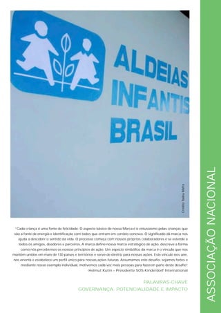 ASSOCIAÇÃO NACIONAL
                                                                                                          Crédito: Tadeu Mafra




 “Cada criança é uma fonte de felicidade. O aspecto básico de nossa Marca é o entusiasmo pelas crianças que
 são a fonte de energia e identificação com todos que entram em contato conosco. O significado da marca nos
   ajuda a descobrir o sentido da vida. O processo começa com nossos próprios colaboradores e se estende a
   todos os amigos, doadores e parceiros. A marca define nosso marco estratégico de ação; descreve a forma
     como nós percebemos os nossos princípios de ação. Um aspecto simbólico da marca é o vínculo que nos
mantêm unidos em mais de 130 países e territórios e serve de diretriz para nossas ações. Este vínculo nos une,
nos orienta e estabelece um perfil único para nossas ações futuras. Assumamos este desafio, sejamos fortes e
     mediante nosso exemplo individual, motivemos cada vez mais pessoas para fazerem parte deste desafio”
                                                                                                        .
                                               Helmut Kutin – Presidente SOS Kinderdorf International


                                                                                  PALAVRAS-CHAVE
                                         GOVERNANÇA, POTENCIALIDADE E IMPACTO
 