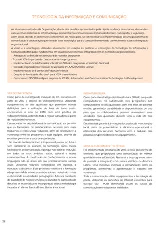 TECNOLOGIA DA INFORMAÇÃO E COMUNICAÇÃO


        As atuais necessidades da Organização, diante dos desafios apresentados pela rápida mudança de cenários, demandam
        cada vez mais sistemas de informação que possam fornecer insumos para tomada de decisões com rapidez e segurança.
        Além disso, devido às dimensões continentais de nosso país, se faz necessária a implementação de uma plataforma de
        comunicação e colaboração que sirva de base estratégica para o compartilhamento do conhecimento e para a integração
        organizacional.
        A visão e a abordagem utilizadas atualmente em relação às políticas e estratégias da Tecnologia da Informação e
        Comunicação têm papel fundamental em seu desenvolvimento e integração com as demandas organizacionais.
        · Adequação de 50% da infraestrutura de rede dos programas
        · Troca de 30% do parque de computadores nos programas
        · Implementação de telefonia Voz sobre IP em 50% dos programas + Escritório Nacional
        · Início do projeto de interconexão de Voz sobre IP LAAM (América Latina)
        · Implementação de 8 pontos de Videoconferência
        · Doação de licenças da Microsoft para 100% das unidades
        · Parceria com CISCO Brasil para projetos de ICT4D - Information and Communication Technologies for Development




     VIDEOCONFERÊNCIA                                                   INFRAESTRUTURA
     Como parte da estratégia de inovação de ICT, iniciamos em          Como parte da estratégia de infraestrutura, 30% do parque de
     julho de 2010 o projeto de videoconferência, utilizando            computadores foi substituído nos programas por
     equipamentos de alta qualidade que permitem ótimas                 computadores de alta qualidade, com três anos de garantia
     definições com a utilização de links de baixo custo,               on-site, garantindo durabilidade e disponibilidade de uso
     encerramos o ano de 2010 com oito pontos de                        para que os colaboradores possam desenvolver suas
     videoconferência, cobrindo toda a região sul/sudeste e parte       atividades com qualidade durante toda a vida útil dos
     da região norte/nordeste.                                          equipamentos.
     Essa nova forma de plataforma de comunicação vai permitir          Essa medida garantirá a redução dos custos de manutenção
     que as formações de colaboradores ocorram com mais                 local, além de potencializar a eficiência operacional e
     frequência e com custos reduzidos, além de desenvolver a           otimização dos recursos humanos com a redução das
     vizinhança entre os programas e suas equipes, através de           paralisações por incidentes nos equipamentos.
     reuniões gerenciais e troca de experiências.
     “No mundo contemporâneo é impossível pensar no futuro
     sem considerar os avanços da tecnologia como meios                 NOVA PLATAFORMA DE TELEFONIA
     facilitadores de comunicação, e porque não dizer de inclusão,      Foi implementada em março de 2010, a nova plataforma de
     em todos os seus âmbitos: social, cultural e novos                 telefonia, que proporciona uma comunicação de melhor
     conhecimentos. A construção de conhecimentos e novas               qualidade entre o Escritório Nacional e os programas, além
     linguagens são as áreas em que prioritariamente vamos              de permitir a integração com países vizinhos na América
     atuar, utilizando recursos tecnológicos em especial, a             Latina. Essa iniciativa estimula a comunicação entre os
     educação a distância. Esse processo viabilizará a formação         programas, permitindo a aproximação e trabalho em
     não presencial de inúmeros colaboradores, reduzindo custos         vizinhança.
     e otimizando as atividades pedagógicas. A busca constante          Toda a comunicação utiliza equipamentos e tecnologia de
     da qualidade de nossos serviços e a ousadia na superação de        ponta, utilizando as conexões de internet existentes para
     desafios se materializa na incorporação dessa metodologia          trafegar voz - VOIP eliminando assim os custos de
                                                                                           ,
     inovadora. afirma Sandra Greco, Gestora Nacional.
              ”                                                         comunicação entre os pontos instalados.




28
 